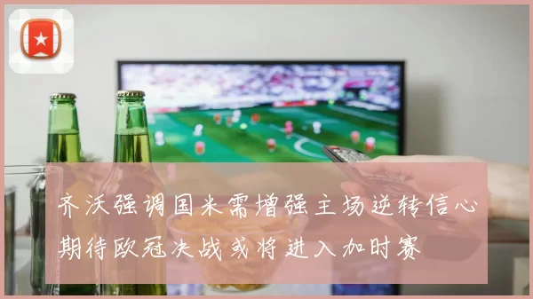 齐沃强调国米需增强主场逆转信心期待欧冠决战或将进入加时赛