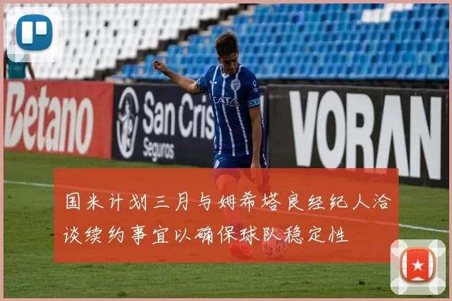 国米计划三月与姆希塔良经纪人洽谈续约事宜以确保球队稳定性