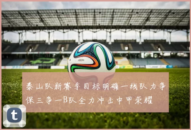 泰山队新赛季目标明确一线队力争保三争一B队全力冲击中甲荣耀
