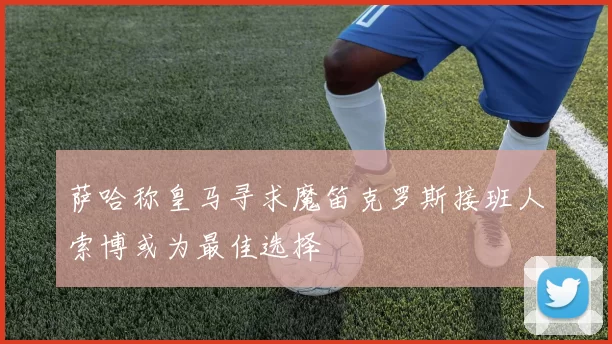 萨哈称皇马寻求魔笛克罗斯接班人索博或为最佳选择