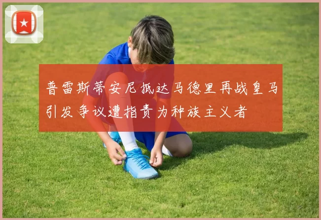 普雷斯蒂安尼抵达马德里再战皇马引发争议遭指责为种族主义者