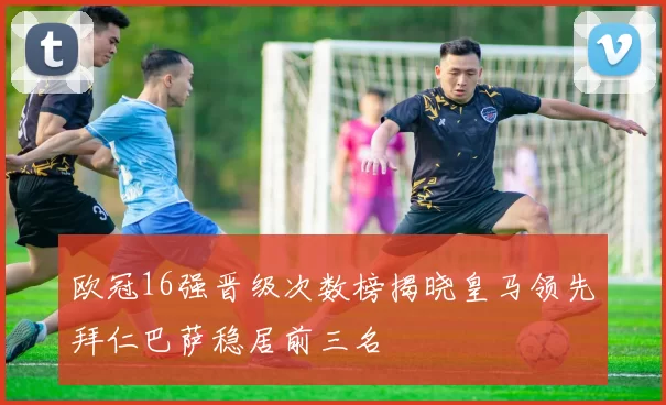 欧冠16强晋级次数榜揭晓皇马领先拜仁巴萨稳居前三名