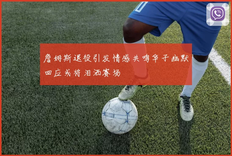 詹姆斯退役引发情感共鸣华子幽默回应或将泪洒赛场
