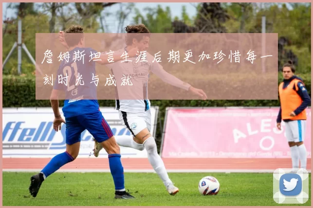 詹姆斯坦言生涯后期更加珍惜每一刻时光与成就