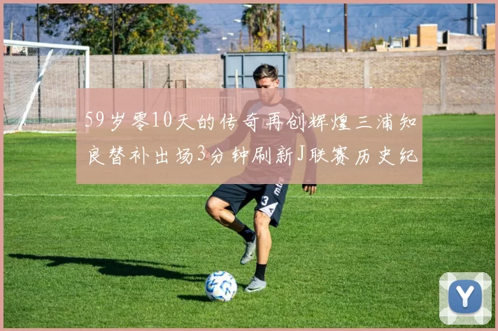 59岁零10天的传奇再创辉煌三浦知良替补出场3分钟刷新J联赛历史纪录