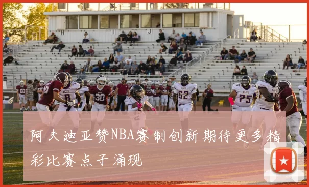 阿夫迪亚赞NBA赛制创新期待更多精彩比赛点子涌现