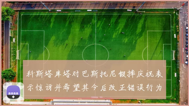 科斯塔库塔对巴斯托尼假摔庆祝表示惊讶并希望其今后改正错误行为