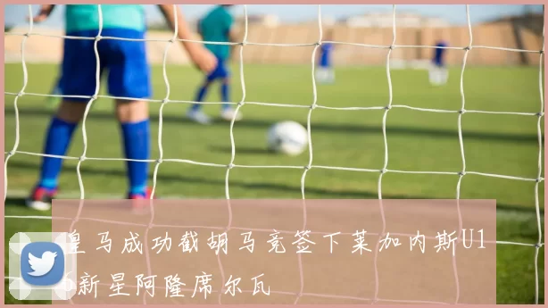 皇马成功截胡马竞签下莱加内斯U16新星阿隆席尔瓦