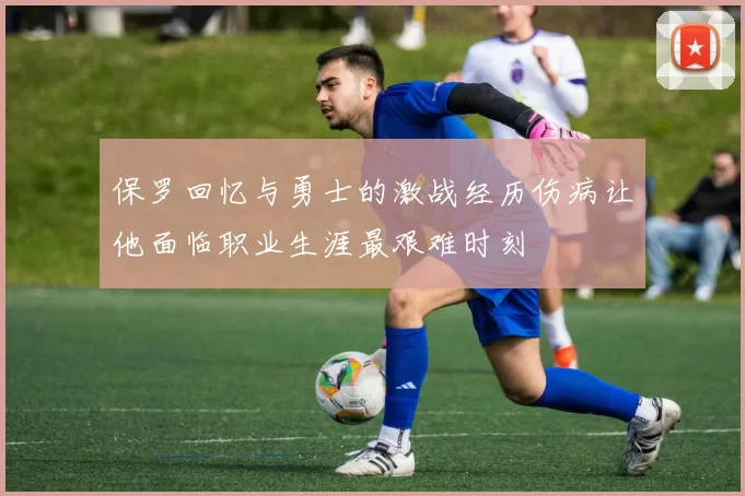 保罗回忆与勇士的激战经历伤病让他面临职业生涯最艰难时刻