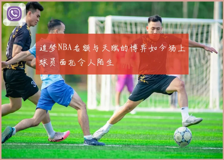 追梦NBA名额与天赋的博弈如今场上球员面孔令人陌生