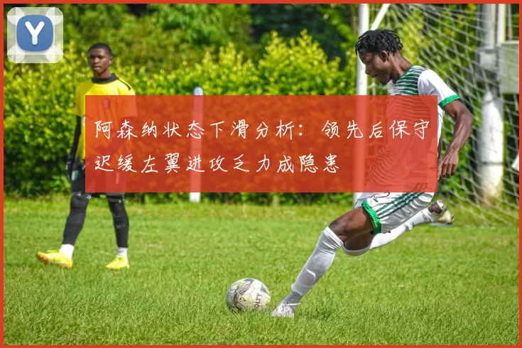 阿森纳状态下滑分析：领先后保守迟缓左翼进攻乏力成隐患