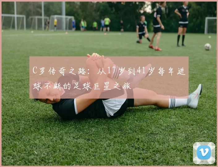 C罗传奇之路：从17岁到41岁每年进球不断的足球巨星之旅