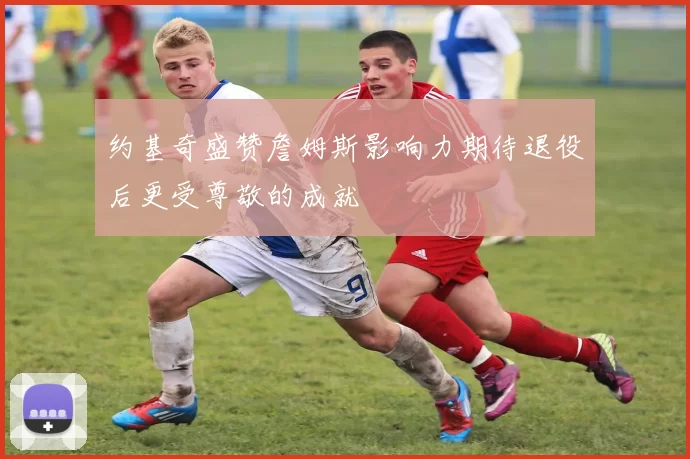 约基奇盛赞詹姆斯影响力期待退役后更受尊敬的成就