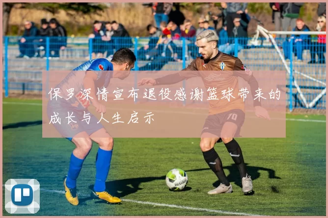保罗深情宣布退役感谢篮球带来的成长与人生启示