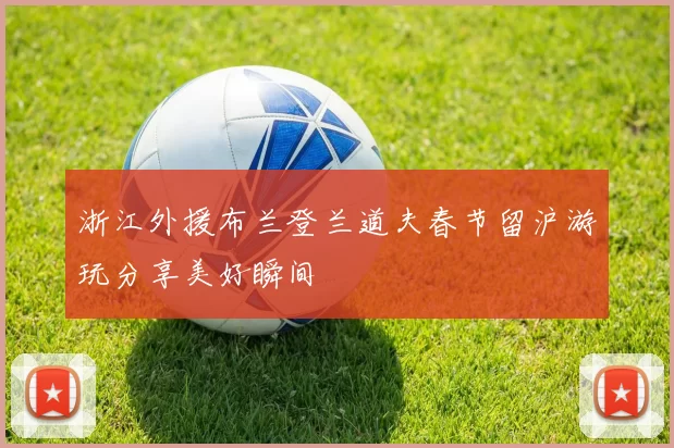 浙江外援布兰登兰道夫春节留沪游玩分享美好瞬间