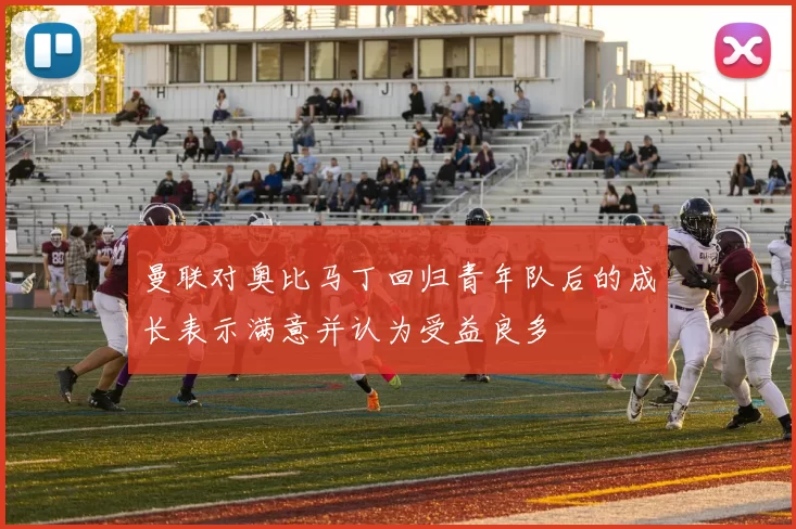 曼联对奥比马丁回归青年队后的成长表示满意并认为受益良多