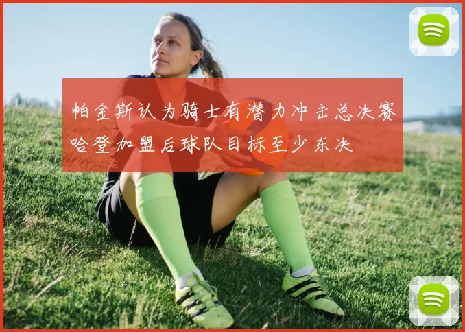 帕金斯认为骑士有潜力冲击总决赛哈登加盟后球队目标至少东决
