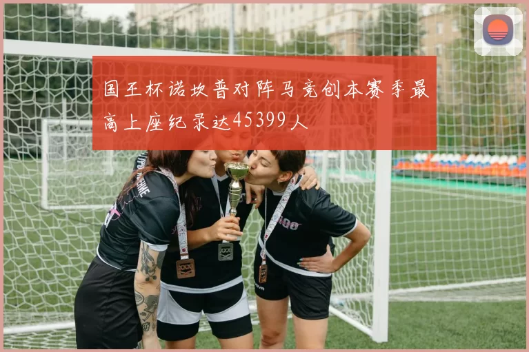 国王杯诺坎普对阵马竞创本赛季最高上座纪录达45399人