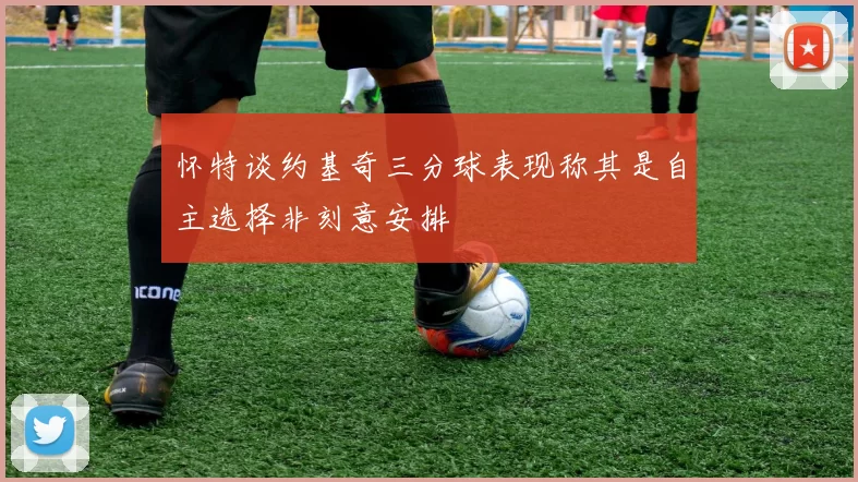 怀特谈约基奇三分球表现称其是自主选择非刻意安排