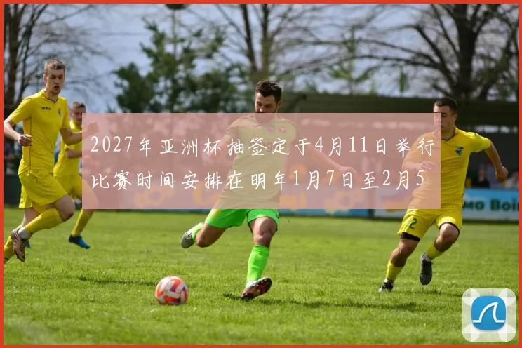 2027年亚洲杯抽签定于4月11日举行比赛时间安排在明年1月7日至2月5日