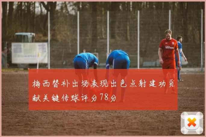 梅西替补出场表现出色点射建功贡献关键传球评分78分
